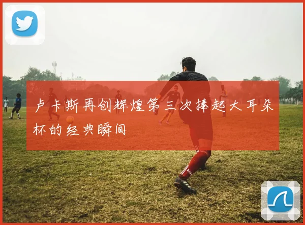 卢卡斯再创辉煌第三次捧起大耳朵杯的经典瞬间