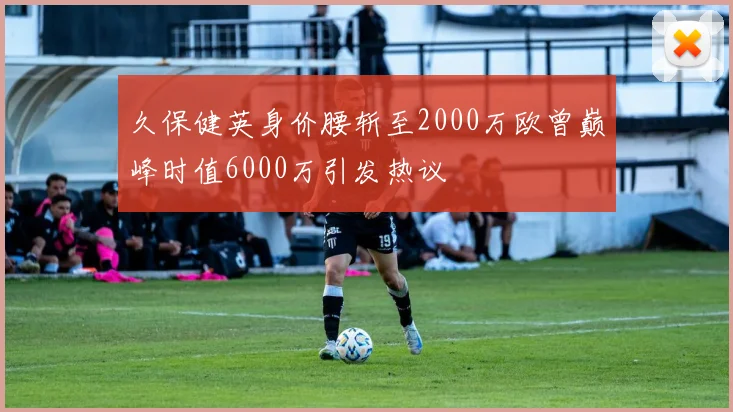 久保健英身价腰斩至2000万欧曾巅峰时值6000万引发热议