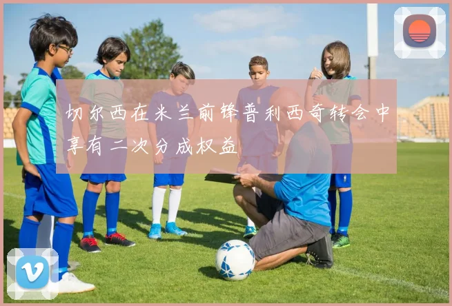 切尔西在米兰前锋普利西奇转会中享有二次分成权益