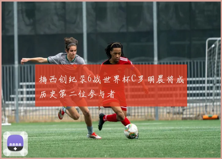 梅西创纪录6战世界杯C罗明晨将成历史第二位参与者
