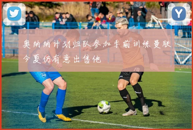 奥纳纳计划归队参加季前训练曼联今夏仍有意出售他