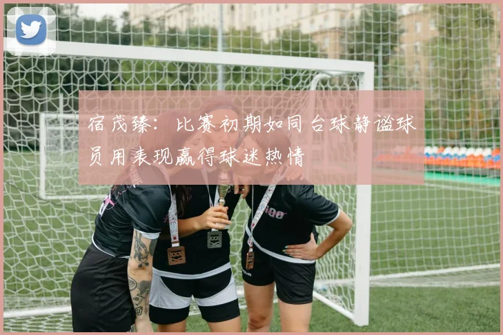 宿茂臻：比赛初期如同台球静谧球员用表现赢得球迷热情