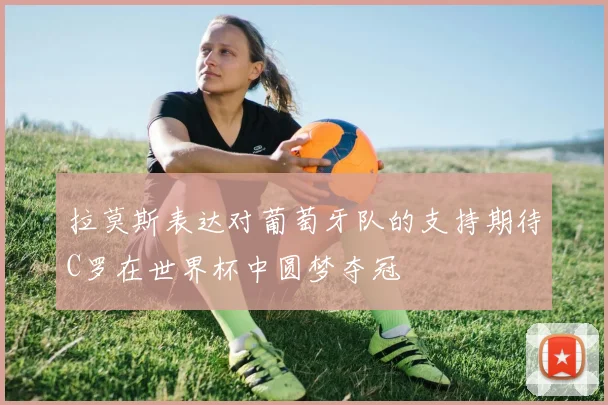 拉莫斯表达对葡萄牙队的支持期待C罗在世界杯中圆梦夺冠