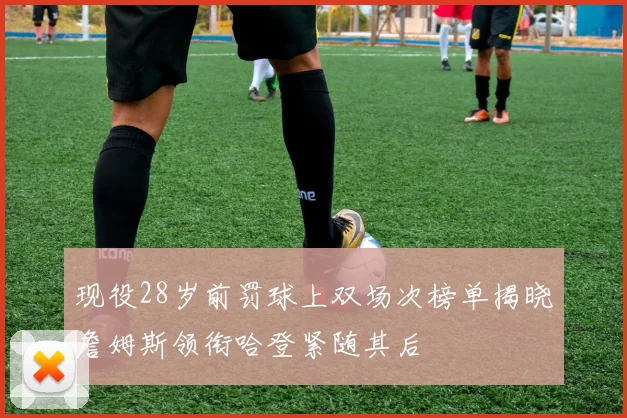 现役28岁前罚球上双场次榜单揭晓詹姆斯领衔哈登紧随其后