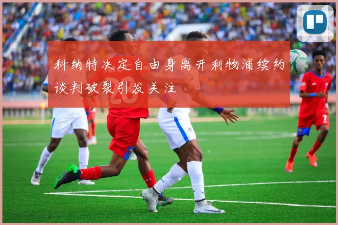 科纳特决定自由身离开利物浦续约谈判破裂引发关注