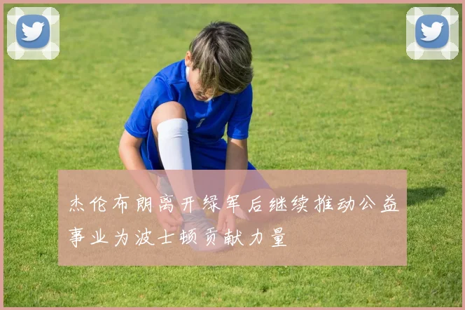 杰伦布朗离开绿军后继续推动公益事业为波士顿贡献力量